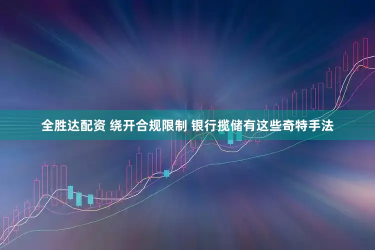 全胜达配资 绕开合规限制 银行揽储有这些奇特手法