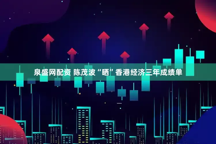 泉盛网配资 陈茂波“晒”香港经济三年成绩单