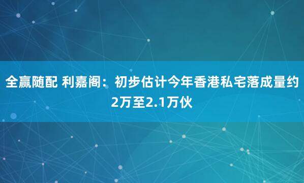 全赢随配 利嘉阁：初步估计今年香港私宅落成量约2万至2.1万伙