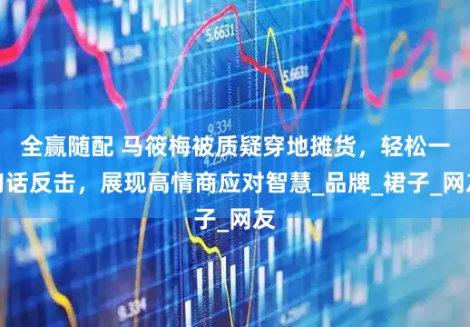 全赢随配 马筱梅被质疑穿地摊货，轻松一句话反击，展现高情商应对智慧_品牌_裙子_网友