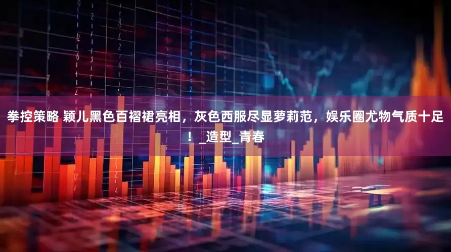 拳控策略 颖儿黑色百褶裙亮相，灰色西服尽显萝莉范，娱乐圈尤物气质十足！_造型_青春