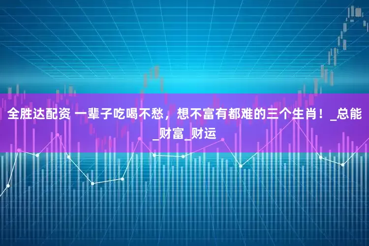 全胜达配资 一辈子吃喝不愁，想不富有都难的三个生肖！_总能_财富_财运