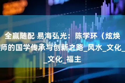全赢随配 易海弘光：陈学环（炫焕）老师的国学传承与创新之路_风水_文化_福主