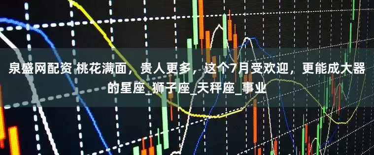 泉盛网配资 桃花满面，贵人更多，这个7月受欢迎，更能成大器的星座_狮子座_天秤座_事业