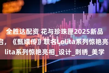 全胜达配资 花与珍珠匣2025新品发布会盛大开启，《甄嬛传》联名Lolita系列惊艳亮相_设计_刺绣_美学