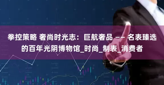 拳控策略 奢尚时光志：巨航奢品 —— 名表臻选的百年光阴博物馆_时尚_制表_消费者