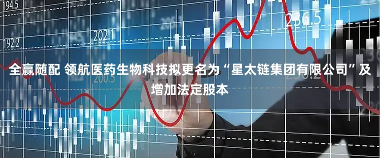 全赢随配 领航医药生物科技拟更名为“星太链集团有限公司”及增加法定股本