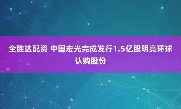 全胜达配资 中国宏光完成发行1.5亿股明亮环球认购股份