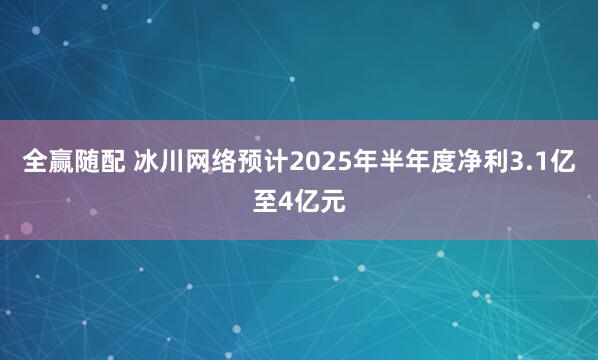 全赢随配 冰川网络预计2025年半年度净利3.1亿至4亿元