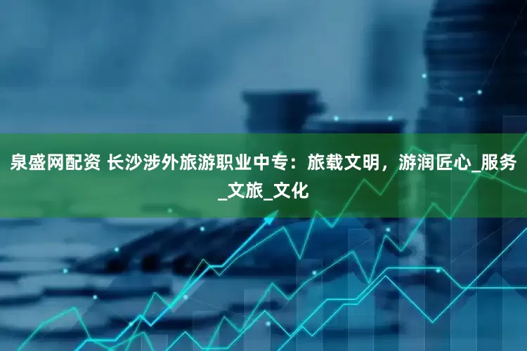 泉盛网配资 长沙涉外旅游职业中专：旅载文明，游润匠心_服务_文旅_文化