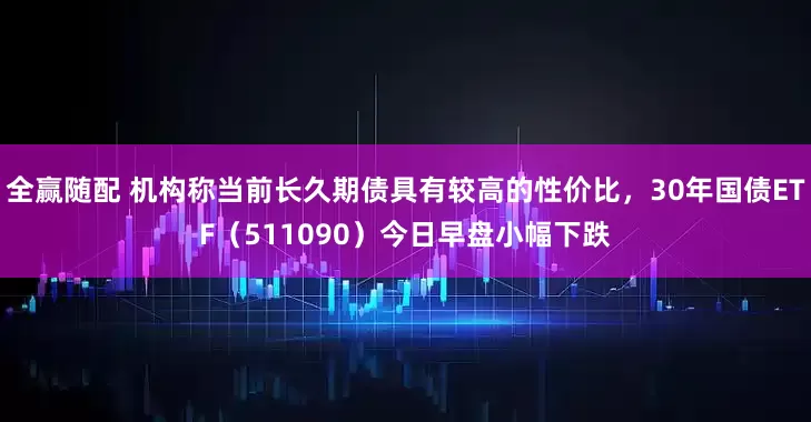 全赢随配 机构称当前长久期债具有较高的性价比，30年国债ETF（511090）今日早盘小幅下跌