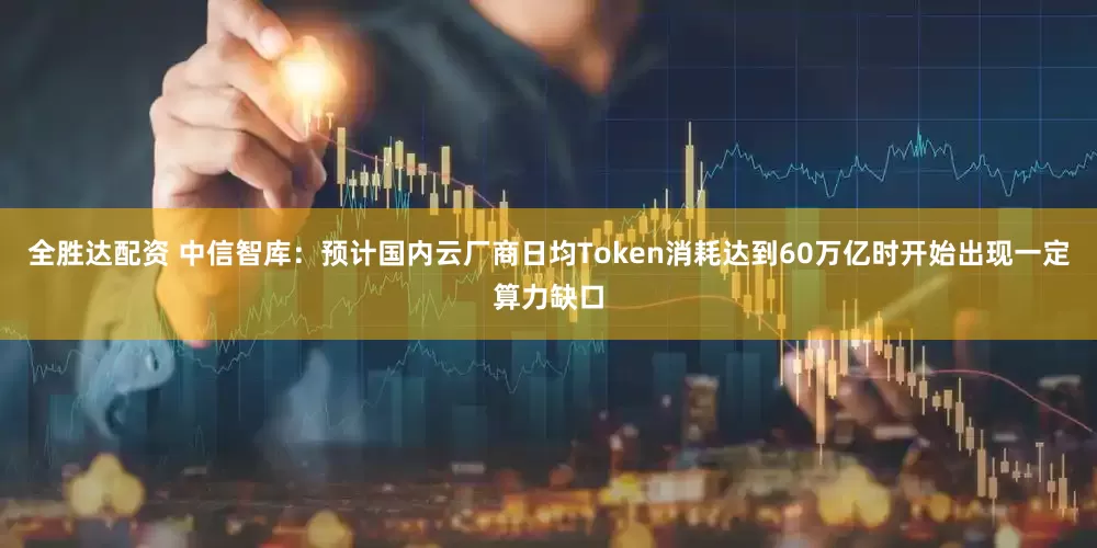 全胜达配资 中信智库：预计国内云厂商日均Token消耗达到60万亿时开始出现一定算力缺口
