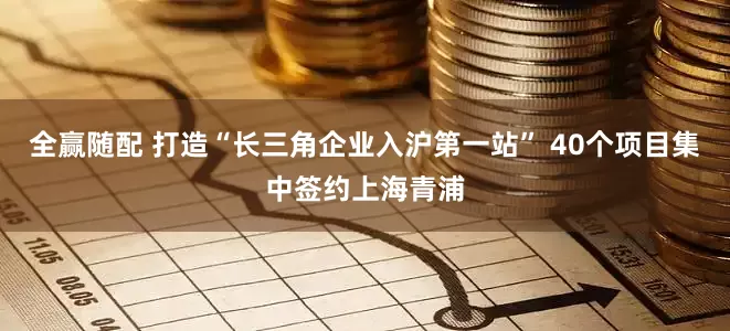 全赢随配 打造“长三角企业入沪第一站” 40个项目集中签约上海青浦