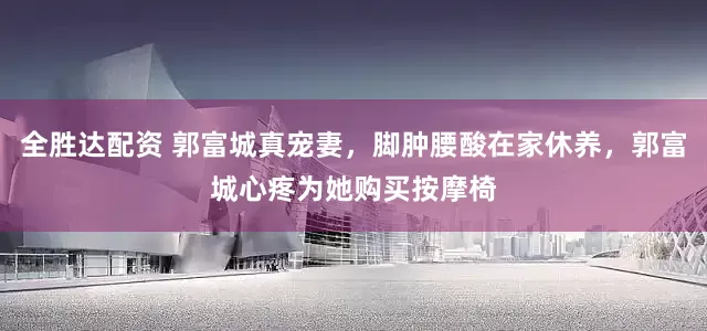 全胜达配资 郭富城真宠妻，脚肿腰酸在家休养，郭富城心疼为她购买按摩椅