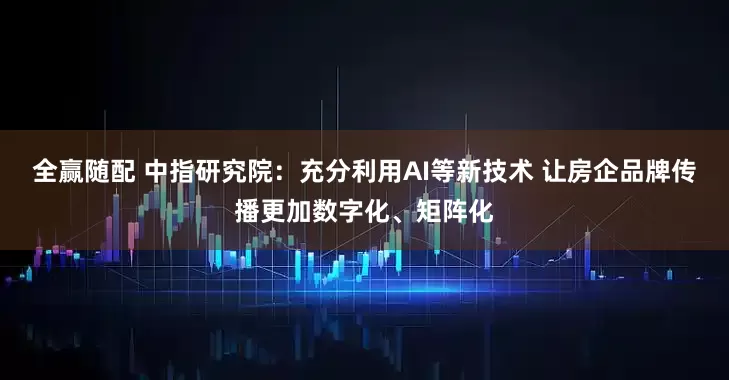 全赢随配 中指研究院：充分利用AI等新技术 让房企品牌传播更加数字化、矩阵化