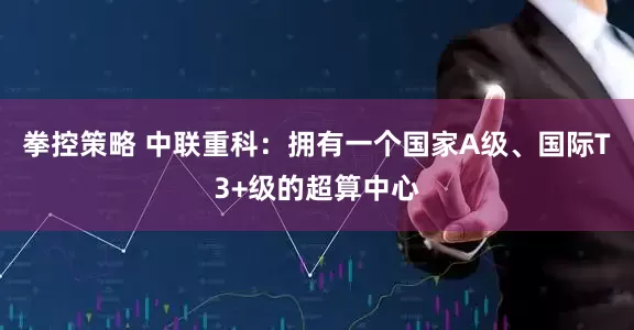 拳控策略 中联重科：拥有一个国家A级、国际T3+级的超算中心
