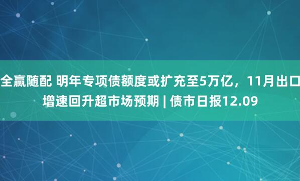全赢随配 明年专项债额度或扩充至5万亿，11月出口增速回升超市场预期 | 债市日报12.09