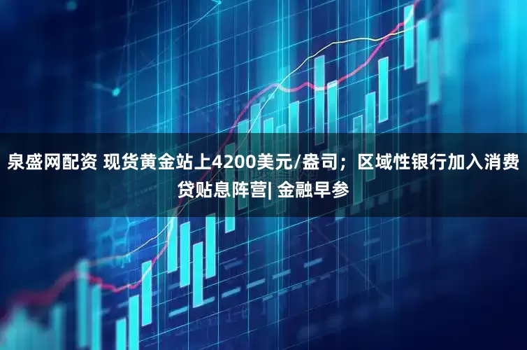 泉盛网配资 现货黄金站上4200美元/盎司；区域性银行加入消费贷贴息阵营| 金融早参