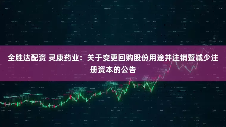 全胜达配资 灵康药业：关于变更回购股份用途并注销暨减少注册资本的公告
